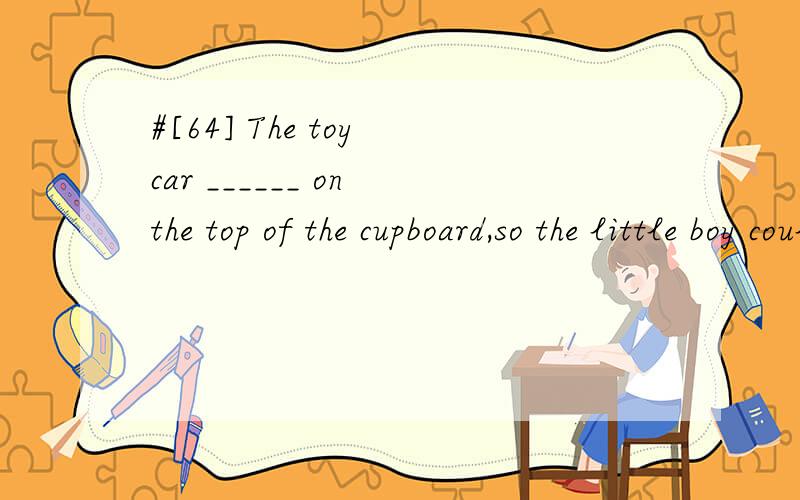 #[64] The toy car ______ on the top of the cupboard,so the little boy couldn't reach it.A.was put B.was putting C.has putD.have been put翻译,并分析.