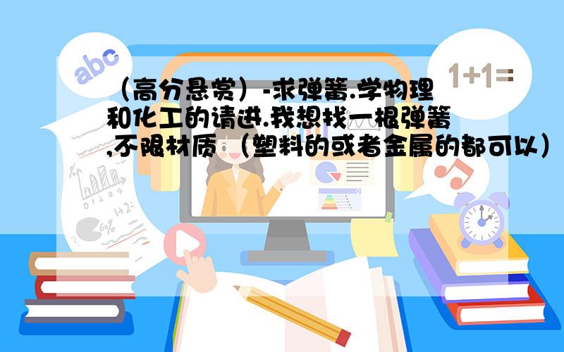 （高分悬赏）-求弹簧.学物理和化工的请进.我想找一根弹簧,不限材质 （塑料的或者金属的都可以）.要求是：1.细小,轻便；2.只需要很小很小的力就能把这根弹簧完全拉直--比如只需要10-20克