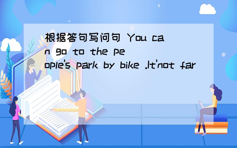 根据答句写问句 You can go to the people's park by bike .It'not far