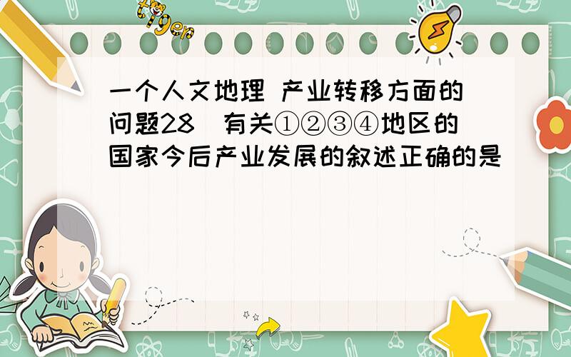 一个人文地理 产业转移方面的问题28．有关①②③④地区的国家今后产业发展的叙述正确的是（    ） A．①地区的国家重点发展资金密集型产业 B．②地区的国家侧重发展以信息产业为核心