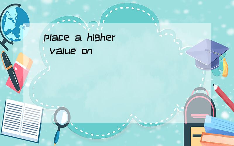 place a higher value on