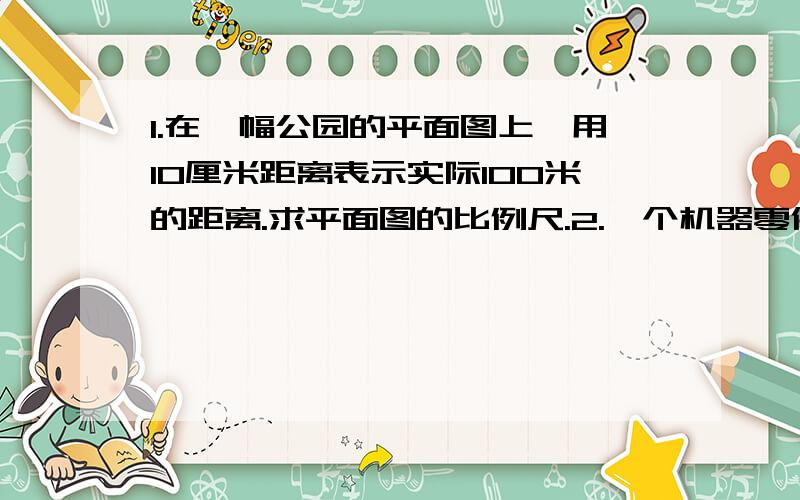 1.在一幅公园的平面图上,用10厘米距离表示实际100米的距离.求平面图的比例尺.2.一个机器零件长4毫米,画在一张图纸上是8厘米.求机器零件图的比例尺.3.有一块长方形地,长24米,宽16米,按1：800