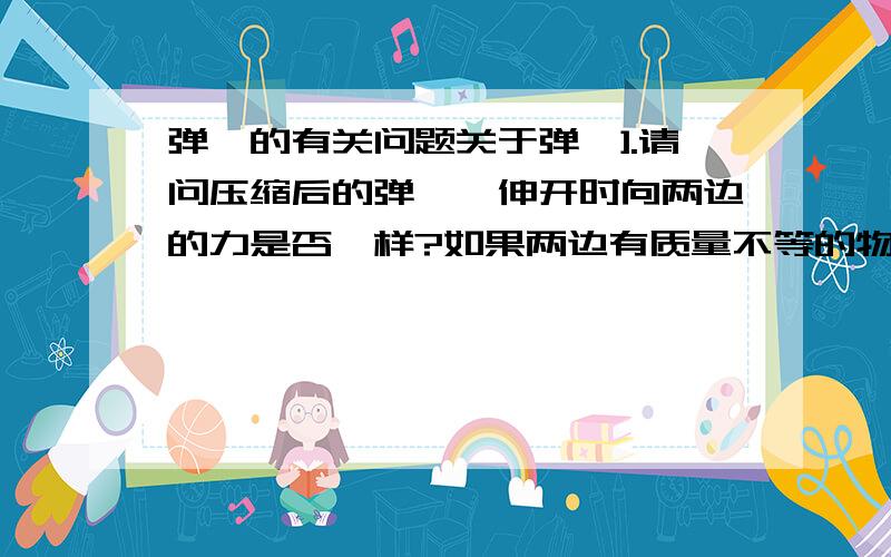 弹簧的有关问题关于弹簧].请问压缩后的弹簧,伸开时向两边的力是否一样?如果两边有质量不等的物体呢,他们的速度又有什么关系?又假设一端靠着墙伸展开时其一端物体的速度怎么样呢?还有