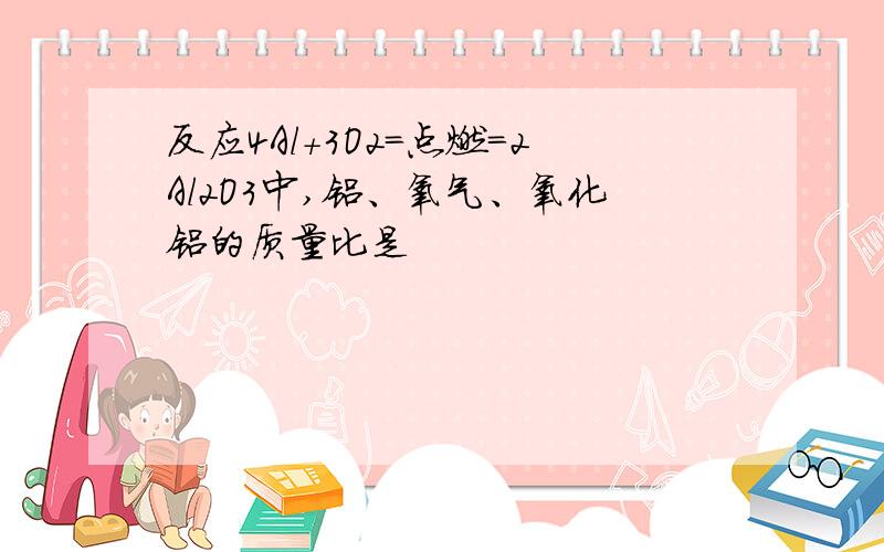 反应4Al+3O2=点燃=2Al2O3中,铝、氧气、氧化铝的质量比是