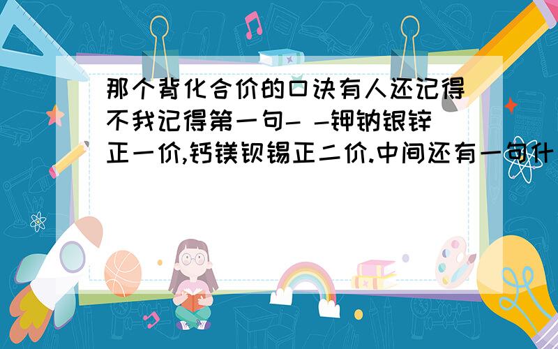 那个背化合价的口诀有人还记得不我记得第一句- -钾钠银锌正一价,钙镁钡锡正二价.中间还有一句什么硝酸根正一价,硫酸根正二价.那个什么什么的.= =+我只是刚刚上初三而已。只是想提前先