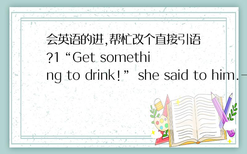 会英语的进,帮忙改个直接引语?1“Get something to drink!” she said to him.→2“Take the dog for a walk!”she ordred her child →3“Please don't talk in class” our teacher said to us →4“Would you please come up to my flat for