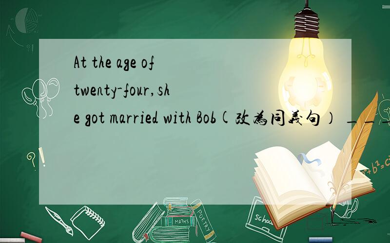 At the age of twenty-four,she got married with Bob(改为同义句） __________twenty-four,.