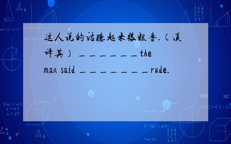 这人说的话听起来很粗鲁.（汉译英） ______the man said _______rude.