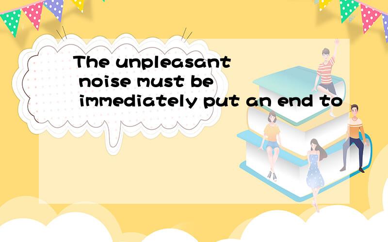 The unpleasant noise must be immediately put an end to