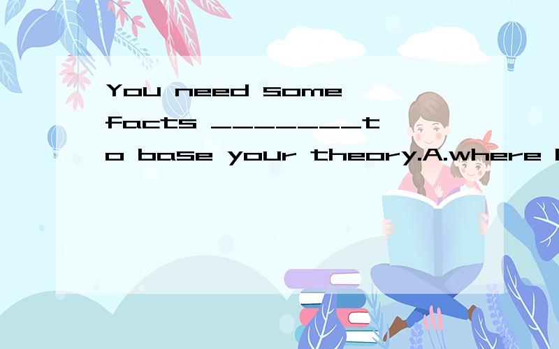 You need some facts _______to base your theory.A.where B.on which C.in place where D.in the place.You need some facts _______to base your theory.A.where B.on which C.in place where D.in the place选B（这是个定从吗,先行词是facts?which作啥