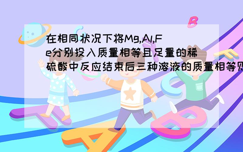 在相同状况下将Mg,Al,Fe分别投入质量相等且足量的稀硫酸中反应结束后三种溶液的质量相等则投入Mg,Al,Fe三种金属的质量关系是（比较大小）.