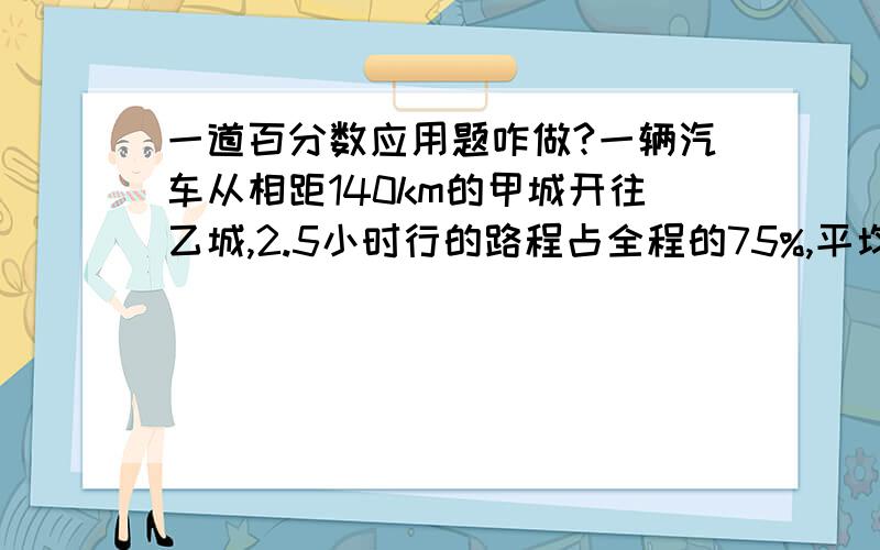 一道百分数应用题咋做?一辆汽车从相距140km的甲城开往乙城,2.5小时行的路程占全程的75%,平均每小时行多少千米?