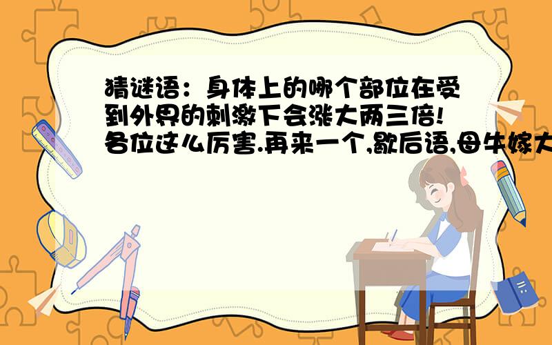 猜谜语：身体上的哪个部位在受到外界的刺激下会涨大两三倍!各位这么厉害.再来一个,歇后语,母牛嫁大象.