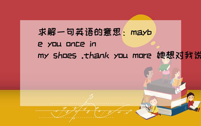 求解一句英语的意思：maybe you once in my shoes .thank you more 她想对我说什么呢?不懂女生的意思,求详解.