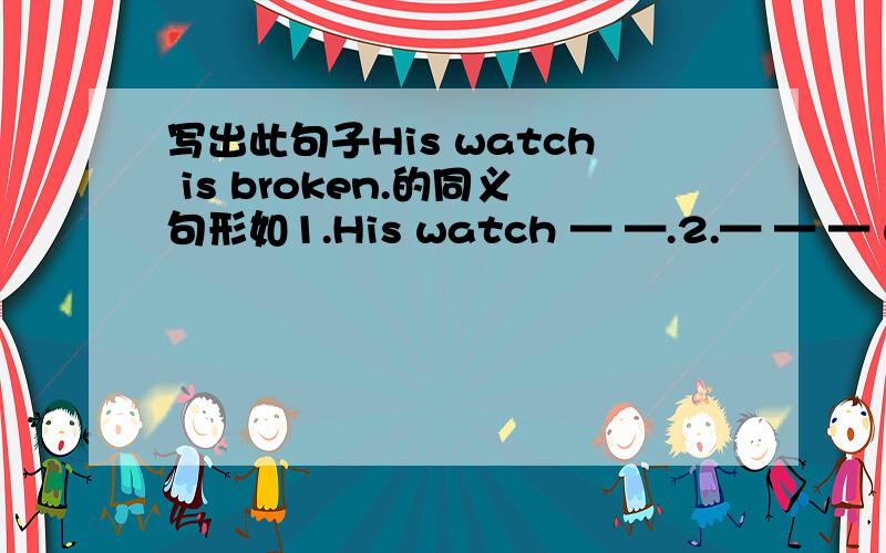 写出此句子His watch is broken.的同义句形如1.His watch — —.2.— — — with his watch.3.Something — — with his watch.