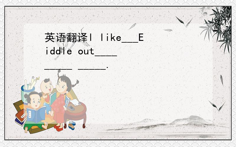 英语翻译l like___Eiddle out____ _____ _____.