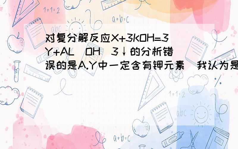 对复分解反应X+3KOH=3Y+AL(OH)3↓的分析错误的是A.Y中一定含有钾元素（我认为是对的）B.Y可能是KNO3 （我认为是错的）C.X可能是AL2(SO4)3 （我认为是对的）D.X中含有三价元素 （我认为是对的）但