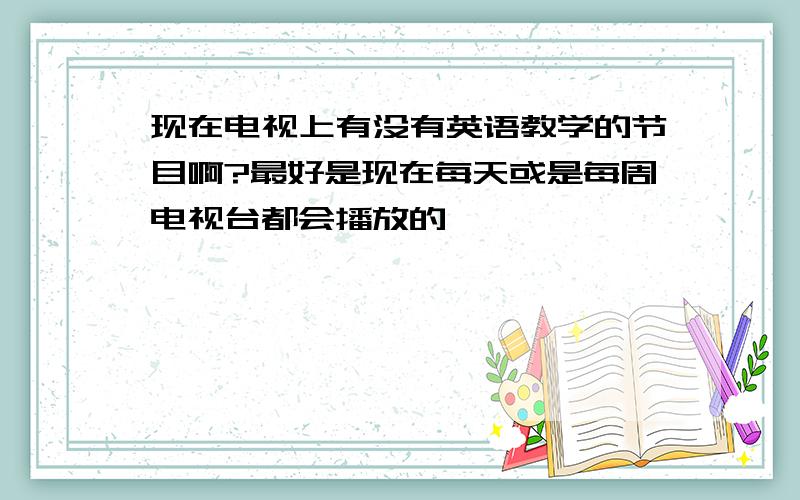 现在电视上有没有英语教学的节目啊?最好是现在每天或是每周电视台都会播放的