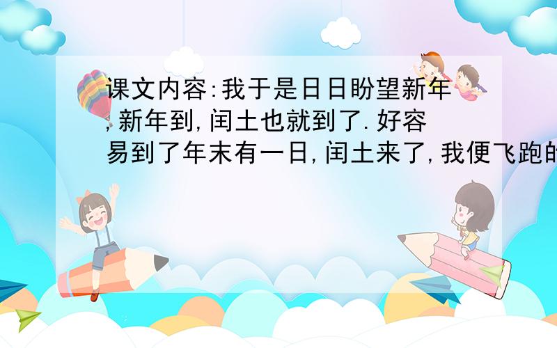 课文内容:我于是日日盼望新年,新年到,闰土也就到了.好容易到了年末有一日,闰土来了,我便飞跑的去看他正在厨房里紫色的圆脸头戴一顶小毡帽颈上套一个明晃晃的一项圈这可见他的父亲十