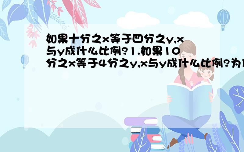 如果十分之x等于四分之y,x与y成什么比例?1.如果10分之x等于4分之y,x与y成什么比例?为什么?请说明思路和过程.2.如果5x等于4y,x和y成什么比例?为什么?请说明思路和过程.