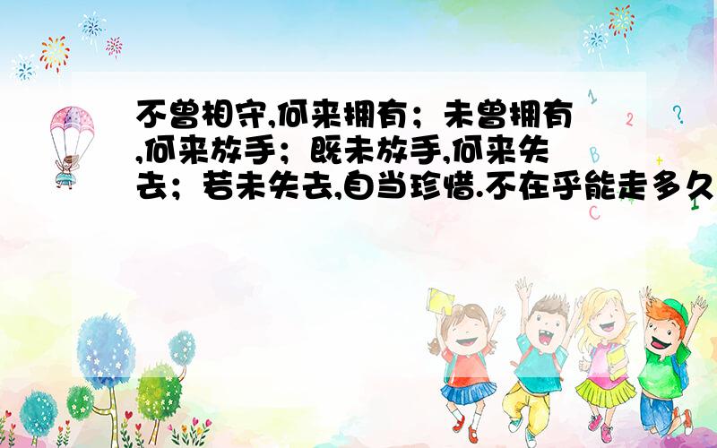 不曾相守,何来拥有；未曾拥有,何来放手；既未放手,何来失去；若未失去,自当珍惜.不在乎能走多久,记忆的上游,有你足够.这是女孩的说说,什么情况呢这是.好像不是随随便便的感慨