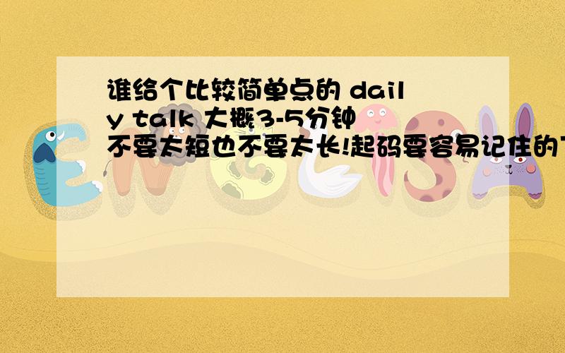 谁给个比较简单点的 daily talk 大概3-5分钟不要太短也不要太长!起码要容易记住的下面的在给个开场白 我都不知道怎么开场了...