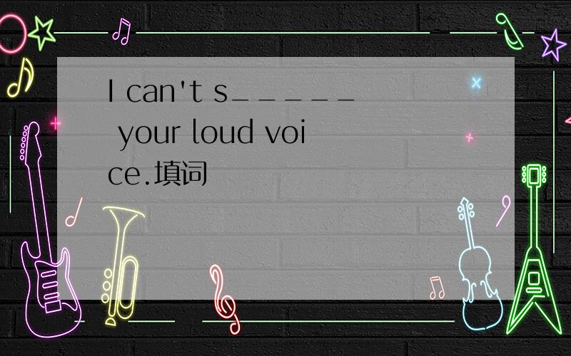 I can't s_____ your loud voice.填词