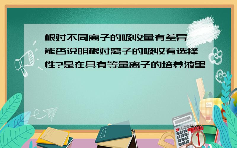 根对不同离子的吸收量有差异,能否说明根对离子的吸收有选择性?是在具有等量离子的培养液里