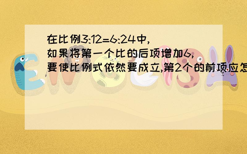 在比例3:12=6:24中,如果将第一个比的后项增加6,要使比例式依然要成立,第2个的前项应怎样变化/