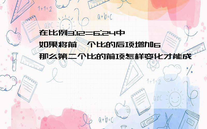 在比例3:12=6:24中,如果将前一个比的后项增加6,那么第二个比的前项怎样变化才能成