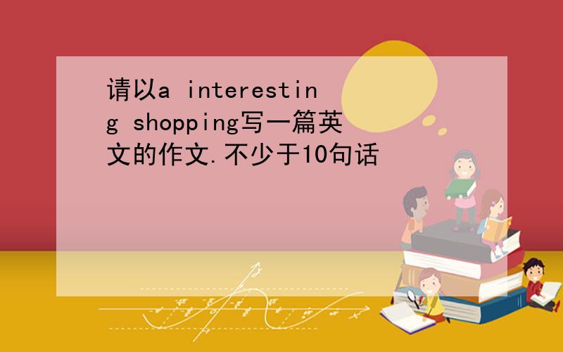 请以a interesting shopping写一篇英文的作文.不少于10句话