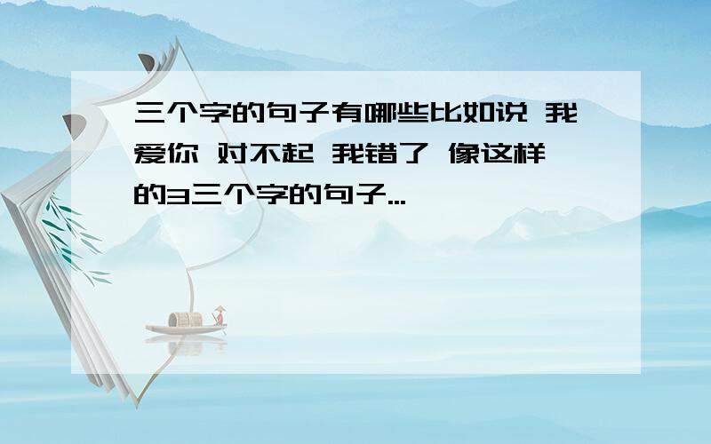 三个字的句子有哪些比如说 我爱你 对不起 我错了 像这样的3三个字的句子...