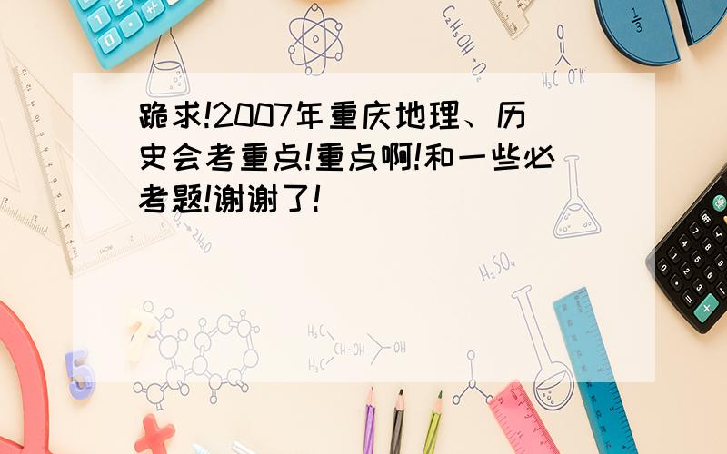 跪求!2007年重庆地理、历史会考重点!重点啊!和一些必考题!谢谢了!