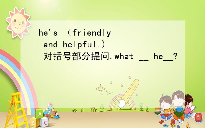 he's （friendly and helpful.) 对括号部分提问.what __ he__?