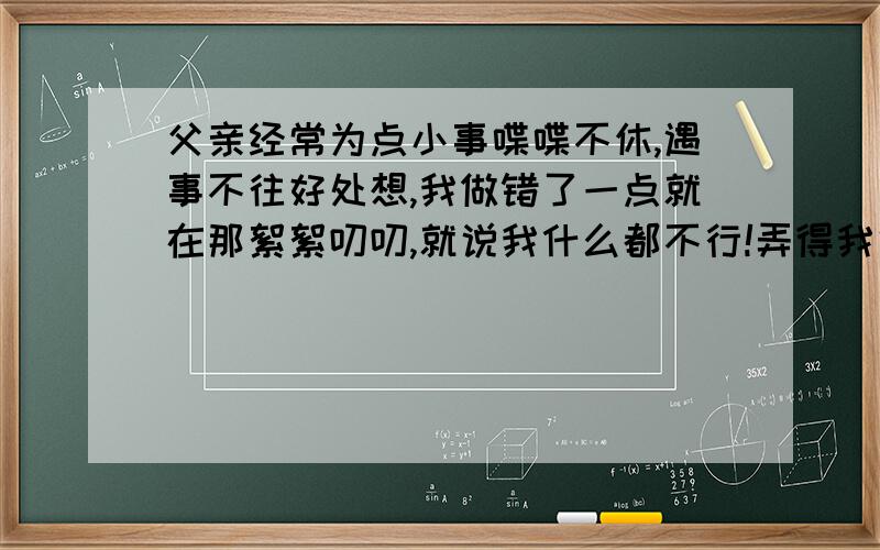 父亲经常为点小事喋喋不休,遇事不往好处想,我做错了一点就在那絮絮叨叨,就说我什么都不行!弄得我很烦我已经是23岁的大男孩了,我做错事他从不好声好气地说,从小我就在这种教育下变得