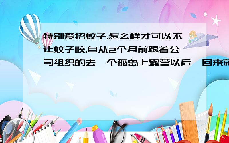 特别爱招蚊子.怎么样才可以不让蚊子咬.自从2个月前跟着公司组织的去一个孤岛上露营以后,回来就满脚的包,又痒又多,成片的,然后打针吃药什么的,终于好了,只剩下疤痕了.但是现在,自从那