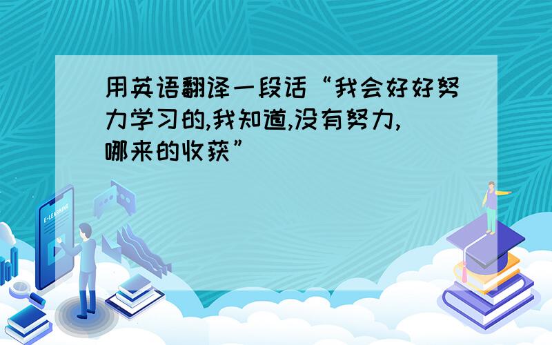 用英语翻译一段话“我会好好努力学习的,我知道,没有努力,哪来的收获”