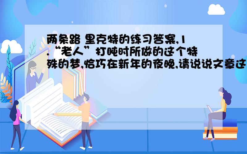 两条路 里克特的练习答案,1.“老人”打盹时所做的这个特殊的梦,恰巧在新年的夜晚,请说说文章这样安排的寓意是什么?2.请根据自己的理解,说说第二段中所指的另一条路是一条什么样的路?