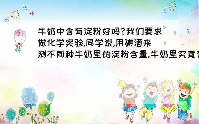 牛奶中含有淀粉好吗?我们要求做化学实验,同学说,用碘酒来测不同种牛奶里的淀粉含量.牛奶里究竟有没有淀粉?另外含有淀粉的牛奶好吗?现在的商家有没有向牛奶里加淀粉的吗?