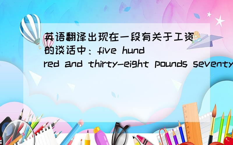 英语翻译出现在一段有关于工资的谈话中：five hundred and thirty-eight pounds seventy a month...Oh,he was a scale one,so that is four hundred and fifty-seven pounds sixty.