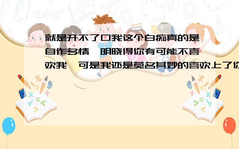 就是开不了口我这个白痴真的是自作多情,明晓得你有可能不喜欢我,可是我还是莫名其妙的喜欢上了你,但是我又不确定你是不是喜欢我,但是我又怕我说出我喜欢你,你会受宠若惊的犹如惊弓