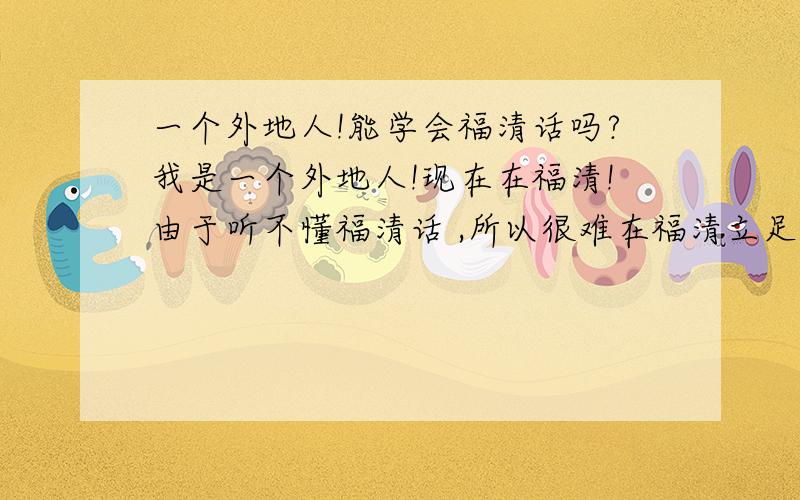 一个外地人!能学会福清话吗?我是一个外地人!现在在福清!由于听不懂福清话 ,所以很难在福清立足!我想学福清话,即使不会说也没关系,只要能听得懂就可以!这样我可以结交更多的朋友!有谁