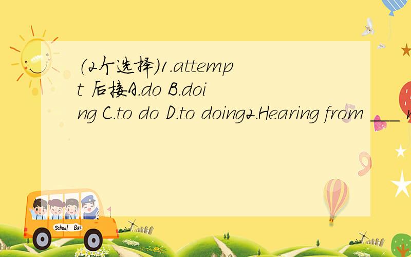 （2个选择）1.attempt 后接A.do B.doing C.to do D.to doing2.Hearing from ___ made me ___A.an od friend of mine ,happyB.my od one friend,happilyC.an od friend of me,happyD.one of my od friend ,excited