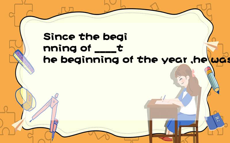 Since the beginning of ____the beginning of the year ,he was been an engineer for that company A.For B.By C Since D Until上次那位朋友弄错了 现在只好再来了呵呵但是就不知道有没有这个搭配 不过答案既然是选C 的话