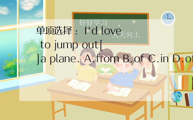 单项选择： I'd love to jump out[ ]a plane. A.from B.of C.in D.off 这个题谁会?选什么?无