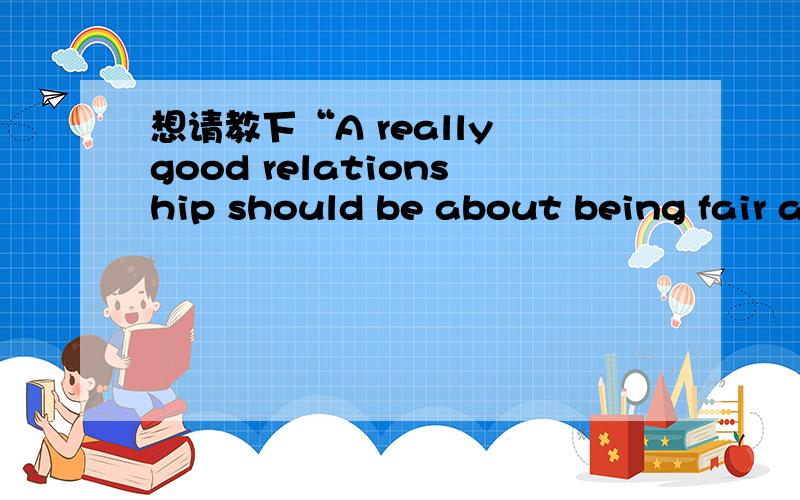 想请教下“A really good relationship should be about being fair and being equal ”中 about 的用法about 是介词 being fair 是动名词吧,为什么用about being fair,这个不太明白,能改成 A really good relationship should be fair