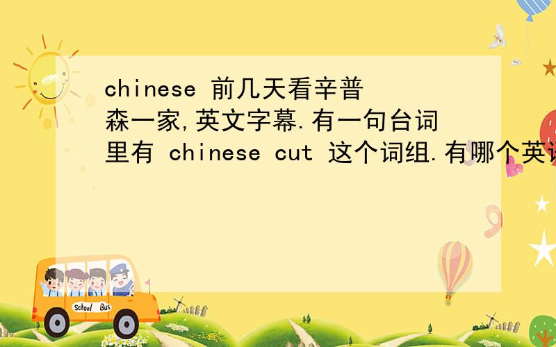 chinese 前几天看辛普森一家,英文字幕.有一句台词里有 chinese cut 这个词组.有哪个英语大侠知道这个词的意思吗?刚刚升级,怕掉级,就不给分了,见谅哈