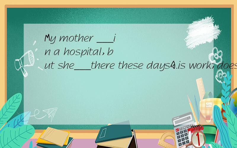 My mother ___in a hospital,but she___there these daysA.is work;doesn't workB.is working;worksC.works;not worksD.works,isn't working