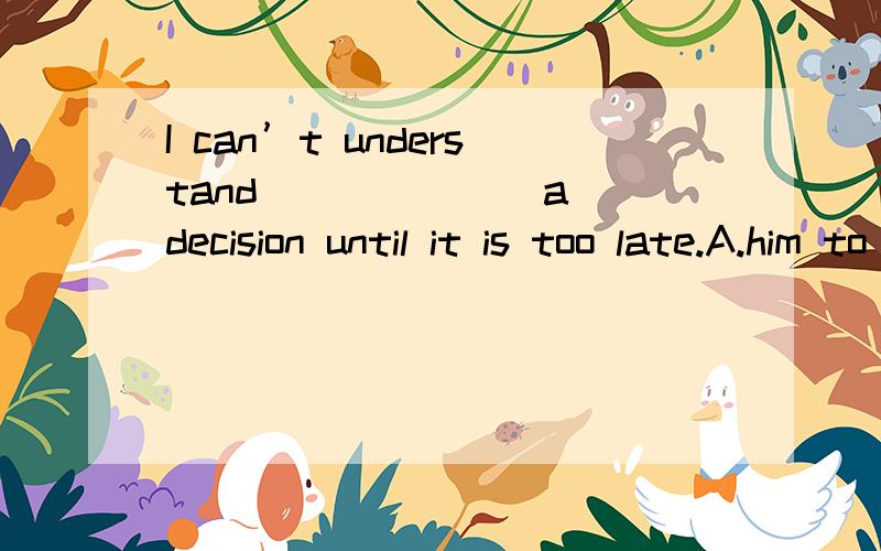 I can’t understand ______ a decision until it is too late.A.him to postpone to makeB.his postponing to makeC.his postponing makingD.him to postponing making