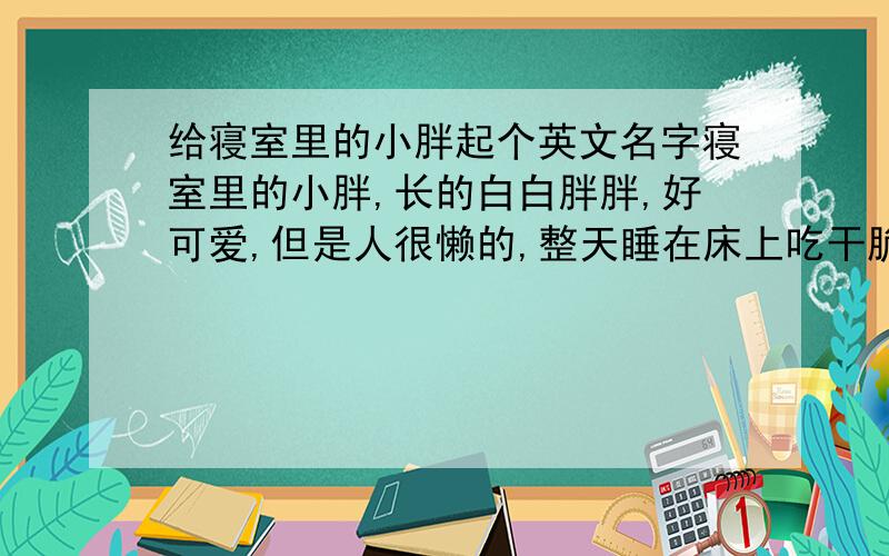 给寝室里的小胖起个英文名字寝室里的小胖,长的白白胖胖,好可爱,但是人很懒的,整天睡在床上吃干脆面.我们以前叫它维尼,但是它不喜欢现在请大家给它想个英文名.要可爱些的,好记些的,有